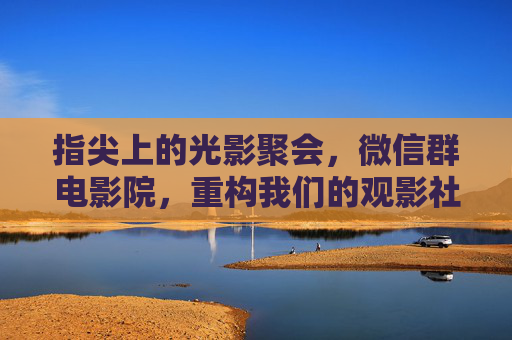 指尖上的光影聚会,微信群电影院,重构我们的观影社交,指尖光影,微信群影院重构观影社交 指尖上的光影聚会,微信群电影院,重构我们的观影社交,指尖光影,微信群影院重构观影社交