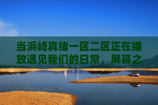 当浜崎真绪一区二区正在播放遇见我们的日常，屏幕之外的真实与选择，浜崎真绪，日常之外，屏幕内外的真实与选择