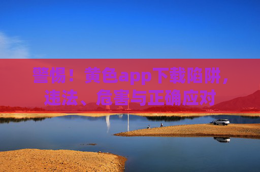 警惕！黄色app下载陷阱，违法、危害与正确应对