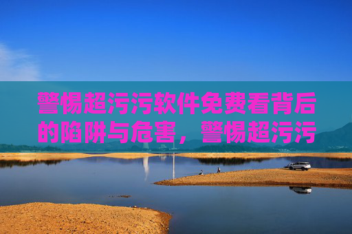警惕超污污软件免费看背后的陷阱与危害，警惕超污污软件免费看背后的陷阱与危害
