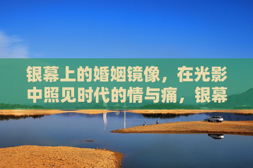银幕上的婚姻镜像，在光影中照见时代的情与痛，银幕婚姻镜像，光影中的时代情与痛