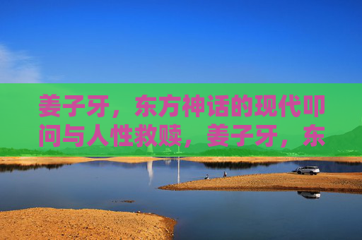 姜子牙,东方神话的现代叩问与人性救赎,姜子牙,东方神话的现代叩问与人性救赎 姜子牙,东方神话的现代叩问与人性救赎,姜子牙,东方神话的现代叩问与人性救赎