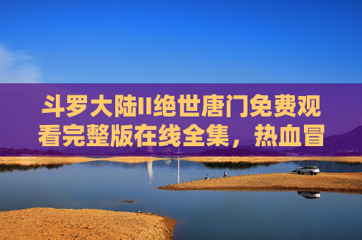 斗罗大陆II绝世唐门免费观看完整版在线全集，热血冒险再启，霍雨浩的传奇征程，斗罗大陆II绝世唐门，霍雨浩传奇征程免费观看完整版在线全集