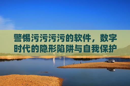 警惕污污污污的软件，数字时代的隐形陷阱与自我保护，警惕不良软件，数字时代的隐形陷阱与自我保护