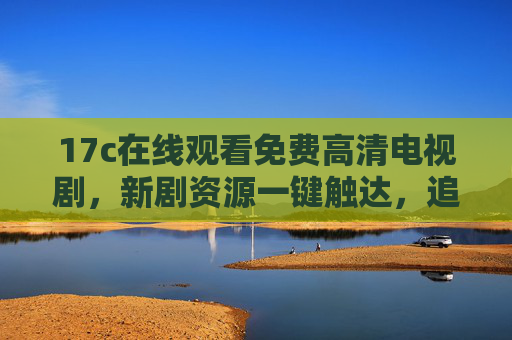17c在线观看免费高清电视剧，新剧资源一键触达，追剧党必备平台，17c免费高清新剧一键触达，追剧党必备