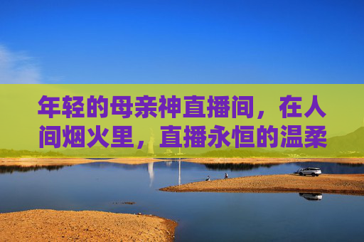 年轻的母亲神直播间,在人间烟火里,直播永恒的温柔,人间烟火直播间,母亲神的永恒温柔 年轻的母亲神直播间,在人间烟火里,直播永恒的温柔,人间烟火直播间,母亲神的永恒温柔