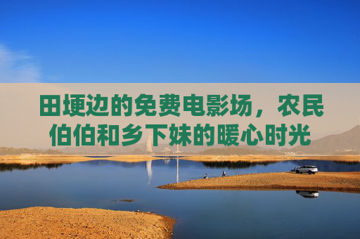 田埂边的免费电影场,农民伯伯和乡下妹的暖心时光 田埂边的免费电影场,农民伯伯和乡下妹的暖心时光
