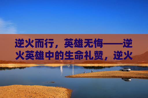 逆火而行,英雄无悔——逆火英雄中的生命礼赞,逆火英雄,无悔的生命礼赞 逆火而行,英雄无悔——逆火英雄中的生命礼赞,逆火英雄,无悔的生命礼赞