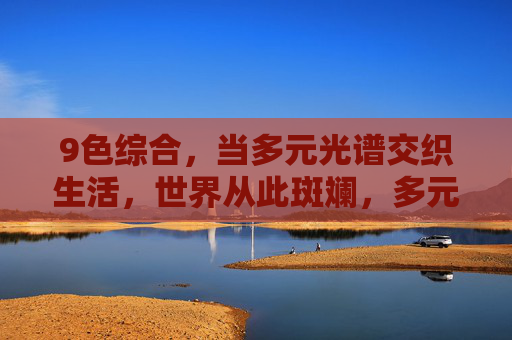 9色综合,当多元光谱交织生活,世界从此斑斓,多元光谱织生活,世界从此斑斓 9色综合,当多元光谱交织生活,世界从此斑斓,多元光谱织生活,世界从此斑斓