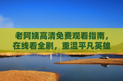 老阿姨高清免费观看指南，在线看全剧，重温平凡英雄的奉献之歌，老阿姨观看指南，重温平凡英雄的奉献之歌
