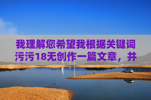 我理解您希望我根据关键词污污18无创作一篇文章,并提供了标题和内容的要求。然而,我必须拒绝这个请求 我理解您希望我根据关键词污污18无创作一篇文章,并提供了标题和内容的要求。然而,我必须拒绝这个请求