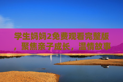 学生妈妈2免费观看完整版,聚焦亲子成长,温情故事在线看 学生妈妈2免费观看完整版,聚焦亲子成长,温情故事在线看