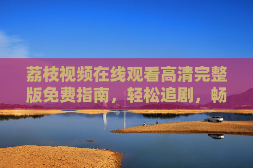 荔枝视频在线观看高清完整版免费指南,轻松追剧,畅享无广告体验?荔枝视频高清完整版免费观看指南,轻松追剧无广告 荔枝视频在线观看高清完整版免费指南,轻松追剧,畅享无广告体验?荔枝视频高清完整版免费观看指南,轻松追剧无广告
