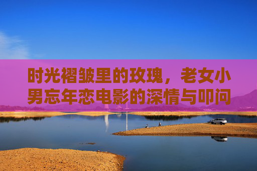 时光褶皱里的玫瑰，老女小男忘年恋电影的深情与叩问，时光褶皱里的玫瑰，老女小男忘年恋的深情叩问