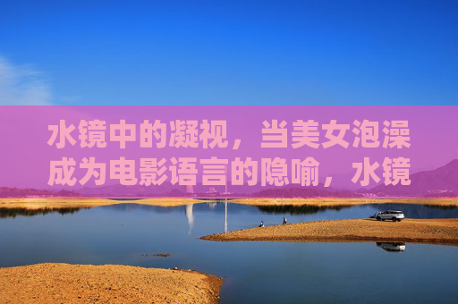 水镜中的凝视,当美女泡澡成为电影语言的隐喻,水镜凝视,泡澡的电影隐喻 水镜中的凝视,当美女泡澡成为电影语言的隐喻,水镜凝视,泡澡的电影隐喻