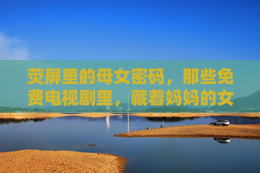 荧屏里的母女密码,那些免费电视剧里,藏着妈妈的女儿,也藏着我们的时光,荧屏里的母女密码,免费剧中的母女与时光 荧屏里的母女密码,那些免费电视剧里,藏着妈妈的女儿,也藏着我们的时光,荧屏里的母女密码,免费剧中的母女与时光