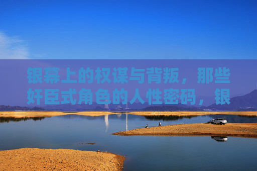 银幕上的权谋与背叛，那些奸臣式角色的人性密码，银幕奸臣，权谋背叛背后的人性密码