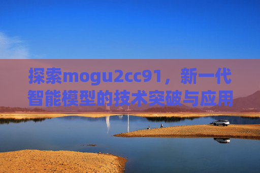 探索mogu2cc91,新一代智能模型的技术突破与应用前景,mogu2cc91,新一代智能模型的技术突破与应用前景 探索mogu2cc91,新一代智能模型的技术突破与应用前景,mogu2cc91,新一代智能模型的技术突破与应用前景