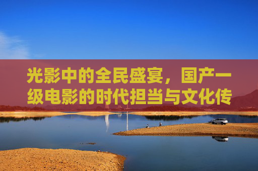 光影中的全民盛宴，国产一级电影的时代担当与文化传承