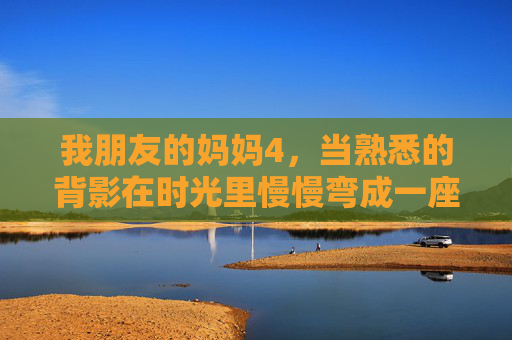 我朋友的妈妈4，当熟悉的背影在时光里慢慢弯成一座桥，妈妈的背影，时光里的桥