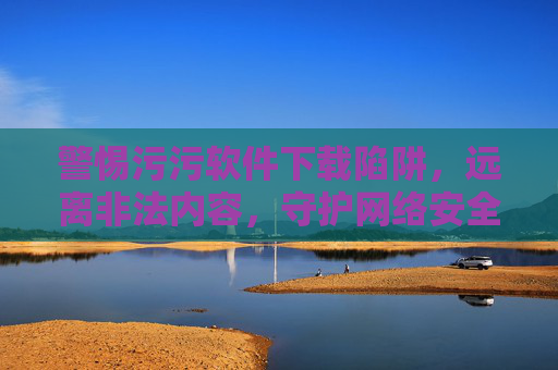 警惕污污软件下载陷阱，远离非法内容，守护网络安全与个人权益，警惕污污软件下载陷阱，远离非法，守护安全与权益