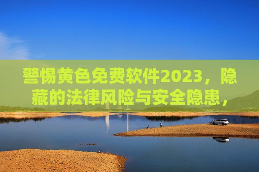 警惕黄色免费软件2023，隐藏的法律风险与安全隐患，警惕2023黄色免费软件，法律风险与安全隐患