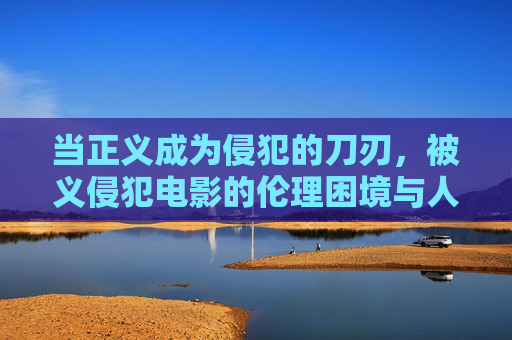 当正义成为侵犯的刀刃,被义侵犯电影的伦理困境与人性叩问,正义成刃,电影的伦理困境与人性叩问 当正义成为侵犯的刀刃,被义侵犯电影的伦理困境与人性叩问,正义成刃,电影的伦理困境与人性叩问