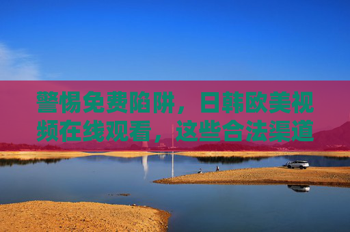警惕免费陷阱，日韩欧美视频在线观看，这些合法渠道值得收藏，警惕免费陷阱，日韩欧美视频合法观看渠道收藏