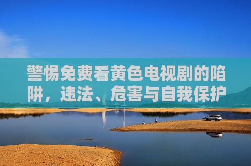 警惕免费看黄色电视剧的陷阱，违法、危害与自我保护，警惕免费看黄色电视剧的违法陷阱与危害