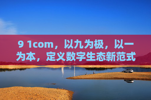 9 1com,以九为极,以一为本,定义数字生态新范式,九极一本,9 1com定义数字生态新范式 9 1com,以九为极,以一为本,定义数字生态新范式,九极一本,9 1com定义数字生态新范式