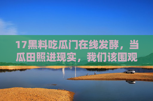 17黑料吃瓜门在线发酵,当瓜田照进现实,我们该围观什么?17黑料吃瓜门,当瓜田照进现实,围观什么? 17黑料吃瓜门在线发酵,当瓜田照进现实,我们该围观什么?17黑料吃瓜门,当瓜田照进现实,围观什么?