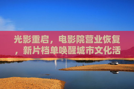 光影重启，电影院营业恢复，新片档单唤醒城市文化活力，光影重启，影院新片唤醒城市文化活力