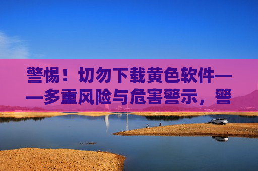 警惕！切勿下载黄色软件——多重风险与危害警示，警惕！切勿下载黄色软件，多重风险警示