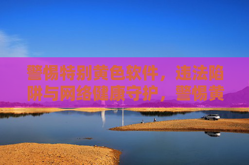警惕特别黄色软件,违法陷阱与网络健康守护,警惕黄色软件违法陷阱,守护网络健康 警惕特别黄色软件,违法陷阱与网络健康守护,警惕黄色软件违法陷阱,守护网络健康