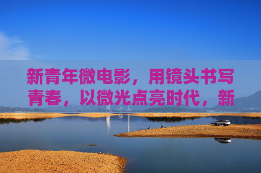 新青年微电影,用镜头书写青春,以微光点亮时代,新青年微电影,镜头书青春,微光点亮时代 新青年微电影,用镜头书写青春,以微光点亮时代,新青年微电影,镜头书青春,微光点亮时代