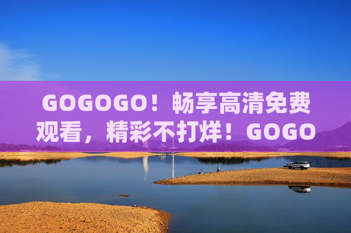 GOGOGO!畅享高清免费观看,精彩不打烊!GOGOGO!高清免费看,精彩不打烊! GOGOGO!畅享高清免费观看,精彩不打烊!GOGOGO!高清免费看,精彩不打烊!