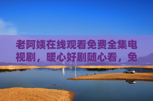 老阿姨在线观看免费全集电视剧,暖心好剧随心看,免费追剧不等待!老阿姨免费暖心好剧全集随心看 老阿姨在线观看免费全集电视剧,暖心好剧随心看,免费追剧不等待!老阿姨免费暖心好剧全集随心看