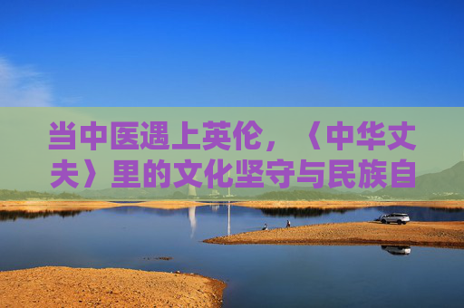 当中医遇上英伦,〈中华丈夫〉里的文化坚守与民族自信,当中医遇上英伦,中华丈夫的文化坚守与民族自信 当中医遇上英伦,〈中华丈夫〉里的文化坚守与民族自信,当中医遇上英伦,中华丈夫的文化坚守与民族自信