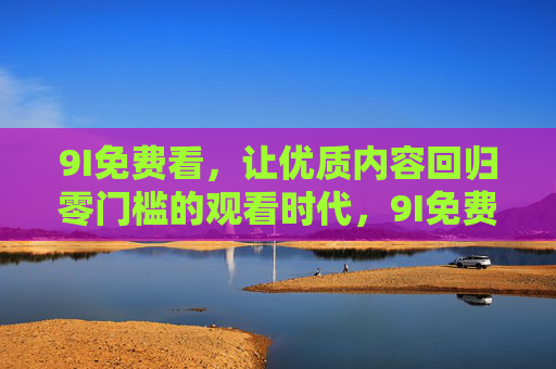 9I免费看，让优质内容回归零门槛的观看时代，9I免费看，优质内容零门槛观看时代