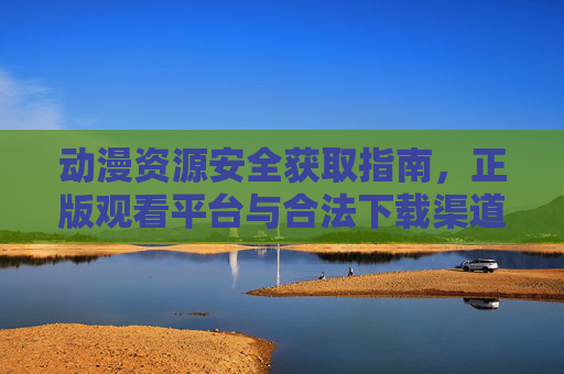 动漫资源安全获取指南，正版观看平台与合法下载渠道全解析，动漫资源安全获取指南，正版观看平台与合法下载渠道全解析