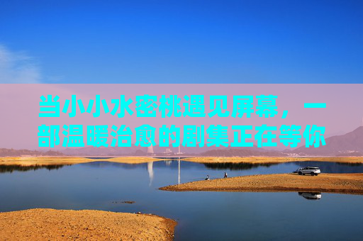 当小小水密桃遇见屏幕,一部温暖治愈的剧集正在等你在线追更,小小水密桃的温暖治愈剧 当小小水密桃遇见屏幕,一部温暖治愈的剧集正在等你在线追更,小小水密桃的温暖治愈剧