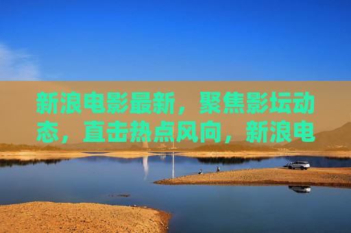 新浪电影最新,聚焦影坛动态,直击热点风向,新浪电影,最新影坛动态风向标 新浪电影最新,聚焦影坛动态,直击热点风向,新浪电影,最新影坛动态风向标