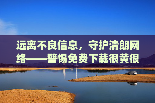 远离不良信息,守护清朗网络——警惕免费下载很黄很黄的十大app的陷阱,警惕免费下载不良app陷阱,守护清朗网络 远离不良信息,守护清朗网络——警惕免费下载很黄很黄的十大app的陷阱,警惕免费下载不良app陷阱,守护清朗网络