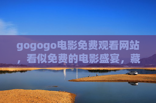 gogogo电影免费观看网站，看似免费的电影盛宴，藏着多少陷阱？gogogo电影免费网站，免费盛宴暗藏陷阱