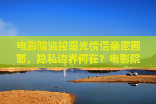 电影院监控曝光情侣亲密画面，隐私边界何在？电影院监控曝光情侣亲密画面，隐私边界何在？