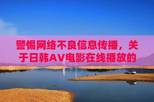 警惕网络不良信息传播，关于日韩AV电影在线播放的思考，警惕网络不良信息传播，日韩AV电影在线播放的思考