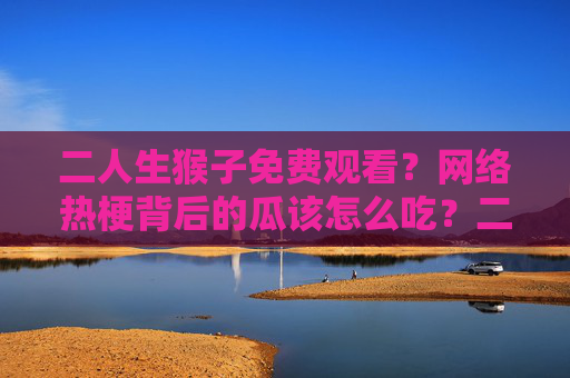 二人生猴子免费观看？网络热梗背后的瓜该怎么吃？二人生猴子热梗背后的瓜该怎么吃？