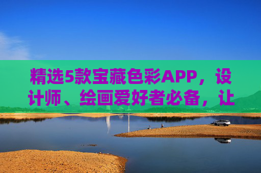 精选5款宝藏色彩APP，设计师、绘画爱好者必备，让创意色彩飞扬！