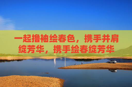 一起撸袖绘春色,携手并肩绽芳华,携手绘春绽芳华 一起撸袖绘春色,携手并肩绽芳华,携手绘春绽芳华