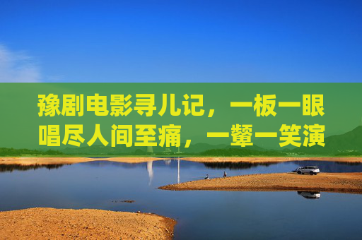 豫剧电影寻儿记,一板一眼唱尽人间至痛,一颦一笑演绎母爱永恒,豫剧电影寻儿记,人间至痛与母爱永恒 豫剧电影寻儿记,一板一眼唱尽人间至痛,一颦一笑演绎母爱永恒,豫剧电影寻儿记,人间至痛与母爱永恒